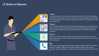 Terms in Telecom
A pre-paid connection is a ‘pay & use’ subscription service. With this subscription,
you need to pay in advance to use the services by way of recharge, which provides
you talk-time/ balance for usage. Pre-paid services allow you to control your usage
as per your need
Prepaid
Subscribers are required to pay for the network usage after they use Payments are
done monthly or Quarterly. Postpaid services are usually provided to subscribers
who have good credit ratings in the market and who are less likely to default in
payments
Postpaid
Ability for a cellular customer to make and receive voice calls, send and receive
data, or access other services, while travelling outside the home, by means of using
a visited network.
Roaming
USSD (Unstructured Supplementary Service Data) is a GSM protocol that is used to
send text messages. USSD is similar to SMS. USSD uses codes made up of the
characters that are available on a mobile phone. Usually starts with * and ends with
#
USSD
 