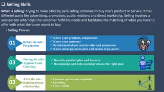 Before the sale –
Preparation
 Know your products, competitors
 Know your customer
 Be informed about current sales and promotion
 Know about payment plan and modes of payment
01
During the sale-
Approach and
Greeting:
 Describe product plan and features
 Recommend and help customer choose the right plan03
After the sale –
Building future
relationship:
 Customer queries and complaints
 Up-selling
 Cross –selling
03
 Selling Skills
What is selling: Trying to make sales by persuading someone to buy one’s product or service. It has
different parts like advertising, promotion, public relations and direct marketing. Selling involves a
salesperson who helps the customer fulfill his needs and facilitates the matching of what you have to
offer with what the buyer wants to buy
• Selling Process
 