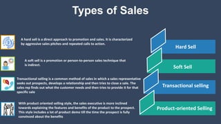 Types of Sales
A hard sell is a direct approach to promotion and sales. It is characterized
by aggressive sales pitches and repeated calls to action.
A soft sell is a promotion or person-to-person sales technique that
is indirect.
Transactional selling is a common method of sales in which a sales representative
seeks out prospects, develops a relationship and then tries to close a sale. The
sales rep finds out what the customer needs and then tries to provide it for that
specific sale
With product oriented selling style, the sales executive is more inclined
towards explaining the features and benefits of the product to the prospect.
This style includes a lot of product demo till the time the prospect is fully
convinced about the benefits
Hard Sell
Soft Sell
Transactional selling
Product-oriented Selling
 