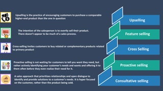 Upselling is the practice of encouraging customers to purchase a comparable
higher-end product than the one in question
The intention of the salesperson is to overtly sell their product.
There doesn’t appear to be much of a sales process.
Cross-selling invites customers to buy related or complementary products related
to primary product
Proactive selling is not waiting for customers to tell you want they need, but
rather actively identifying your customer’s needs and wants and offering it to
them often before they even realize their need for it.
Feature selling
Cross Selling
Proactive selling
Upselling
Consultative selling
A sales approach that prioritizes relationships and open dialogue to
identify and provide solutions to a customer's needs. It is hyper focused
on the customer, rather than the product being sold.
 