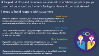 4 steps to build rapport with customers
 Rapport : A close and harmonious relationship in which the people or groups
concerned understand each other's feelings or ideas and communicate well
Listen actively
Focus on what the customer is saying, listening for clues about what he or she
needs or wants. Customers will respond to someone they know is paying attention
to what they are saying
Mirror the customer
If you share some common mannerisms, like posture and tone of voice,
the customer will feel more comfortable communicating with you.
Be sincere
If you are not sincere when you talk to the customer, he or she will pick up on that,
and any rapport that has already been established will disappear
Break the ice
When you first meet a customer, take a minute or two to get to know him or her.
Don't start the conversation immediately with business talk. You want to put the
customer at ease and help him or her relate to you first
 