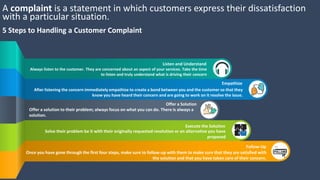 A complaint is a statement in which customers express their dissatisfaction
with a particular situation.
5 Steps to Handling a Customer Complaint
Always listen to the customer. They are concerned about an aspect of your services. Take the time
to listen and truly understand what is driving their concern
Listen and Understand
After listening the concern immediately empathize to create a bond between you and the customer so that they
know you have heard their concern and are going to work on it resolve the issue.
Empathize
Offer a solution to their problem; always focus on what you can do. There is always a
solution.
Offer a Solution
Solve their problem be it with their originally requested resolution or an alternative you have
proposed
Execute the Solution
Once you have gone through the first four steps, make sure to follow-up with them to make sure that they are satisfied with
the solution and that you have taken care of their concern.
Follow-Up
 