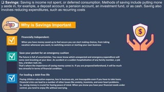  Savings: Saving is income not spent, or deferred consumption. Methods of saving include putting mone
y aside in, for example, a deposit account, a pension account, an investment fund, or as cash. Saving also
involves reducing expenditures, such as recurring costs
Paying children education expense, loss in business etc, are inescapable even if you have to take loans.
Financial crisis can lead to a number of other issues like anxiety, insomnia, and even heart problems.
So, saving money is crucial for having peace of mind. When you know you have your financial needs under
control, you tend to enjoy life without worrying.
For leading a debt-free life
When you have money saved up to feel secure you can start making choices, from taking
vacation whenever you want, to switching careers or starting your own business
Financially Independent:
The future is full of uncertainties. You never know which unexpected and emergency expenditure will
come next knocking at your door. An accident or a sudden hospitalization of any family member, a job
loss, a broken roof, etc.
That’s where the importance of saving money comes in. If you are prepared beforehand, it will be much
less stressful in terms of financial condition.
Save your pocket for an emergency cushion
Why is Savings Important
 