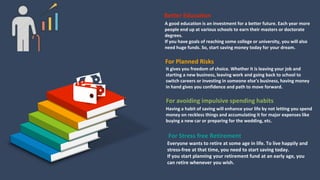 A good education is an investment for a better future. Each year more
people end up at various schools to earn their masters or doctorate
degrees.
If you have goals of reaching some college or university, you will also
need huge funds. So, start saving money today for your dream.
Better Education
It gives you freedom of choice. Whether it is leaving your job and
starting a new business, leaving work and going back to school to
switch careers or investing in someone else’s business, having money
in hand gives you confidence and path to move forward.
For Planned Risks
Having a habit of saving will enhance your life by not letting you spend
money on reckless things and accumulating it for major expenses like
buying a new car or preparing for the wedding, etc.
For avoiding impulsive spending habits
Everyone wants to retire at some age in life. To live happily and
stress-free at that time, you need to start saving today.
If you start planning your retirement fund at an early age, you
can retire whenever you wish.
For Stress free Retirement
 