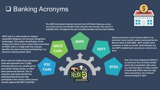  Banking Acronyms
MICR code is a code printed on cheques
using MICR (Magnetic Ink Character Recognition
technology). This enables identification of the
cheques and which in turns means faster processing.
An MICR code is a 9-digit code that uniquely
identifies the bank and branch participating in an
Electronic Clearing System (ECS)
IFSC is short for Indian Financial System
Code and represents the 11 digit
character that you can usually see on
your bank’s cheque leaves, or other
bank sponsored material. This 11
character code helps identify the
individual bank branches that
participate in the various online money
transfer options like NEFT and RTGS
National Electronic Funds Transfer (NEFT) is an
electronic funds transfer system maintained by the
Reserve Bank of India (RBI). NEFT enables bank
customers in India to transfer funds between any
two NEFT-enabled bank accounts on a one-to-one
basis.
Real Time Gross Settlement (RTGS) is
an electronic form of funds transfer
where the transmission takes place
on a real time basis. In India, transfer
of funds with RTGS is done for high
value transactions, the minimum
amount being Rs 2 lakhs
The IMPS (Immediate Payment Service) from ICICI Bank helps you access
your bank account and transfer funds instantly and securely. This service is
available 24x7, throughout the year including Sundays and any bank holiday.
IMPS
MICR
Code
IFSC
Code
NEFT
RTGS
 