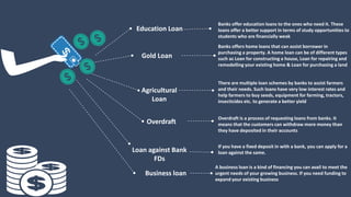 Education Loan
Banks offer education loans to the ones who need it. These
loans offer a better support in terms of study opportunities to
students who are financially weak
Gold Loan
Banks offers home loans that can assist borrower in
purchasing a property. A home loan can be of different types
such as Loan for constructing a house, Loan for repairing and
remodelling your existing home & Loan for purchasing a land
Overdraft
Overdraft is a process of requesting loans from banks. It
means that the customers can withdraw more money than
they have deposited in their accounts
Agricultural
Loan
There are multiple loan schemes by banks to assist farmers
and their needs. Such loans have very low interest rates and
help farmers to buy seeds, equipment for farming, tractors,
insecticides etc. to generate a better yield
Loan against Bank
FDs
If you have a fixed deposit in with a bank, you can apply for a
loan against the same.
Business loan
A business loan is a kind of financing you can avail to meet the
urgent needs of your growing business. If you need funding to
expand your existing business
 
