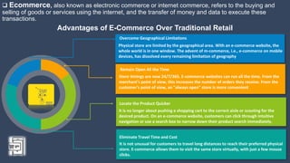  Ecommerce, also known as electronic commerce or internet commerce, refers to the buying and
selling of goods or services using the internet, and the transfer of money and data to execute these
transactions.
Advantages of E-Commerce Over Traditional Retail
It is no longer about pushing a shopping cart to the correct aisle or scouting for the
desired product. On an e-commerce website, customers can click through intuitive
navigation or use a search box to narrow down their product search immediately.
Locate the Product Quicker
Store timings are now 24/7/365. E-commerce websites can run all the time. From the
merchant's point of view, this increases the number of orders they receive. From the
customer's point of view, an "always open" store is more convenient
Remain Open All the Time
It is not unusual for customers to travel long distances to reach their preferred physical
store. E-commerce allows them to visit the same store virtually, with just a few mouse
clicks.
Eliminate Travel Time and Cost
Physical store are limited by the geographical area. With an e-commerce website, the
whole world is in one window. The advent of m-commerce, i.e., e-commerce on mobile
devices, has dissolved every remaining limitation of geography
Overcome Geographical Limitations
 