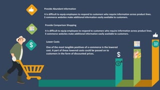 Provide Comparison Shopping
It is difficult to equip employees to respond to customers who require information across product lines.
E-commerce websites make additional information easily available to customers.
Provide Abundant Information
It is difficult to equip employees to respond to customers who require information across product lines.
E-commerce websites make additional information easily available to customers.
Lower Costs
One of the most tangible positives of e-commerce is the lowered
cost. A part of these lowered costs could be passed on to
customers in the form of discounted prices.
 