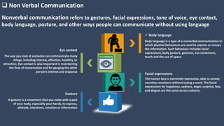 Nonverbal communication refers to gestures, facial expressions, tone of voice, eye contact,
body language, posture, and other ways people can communicate without using language
 Non Verbal Communication
 Body language
Body language is a type of a nonverbal communication in
which physical behaviours are used to express or convey
the information. Such behaviour includes facial
expressions, body posture, gestures, eye movement,
touch and the use of space.
Facial expressions
The human face is extremely expressive, able to convey
countless emotions without saying a word. The facial
expressions for happiness, sadness, anger, surprise, fear,
and disgust are the same across cultures.
Eye contact
The way you look at someone can communicate many
things, including interest, affection, hostility, or
attraction. Eye contact is also important in maintaining
the flow of conversation and for gauging the other
person’s interest and response
Gesture
A gesture is a movement that you make with a part
of your body, especially your hands, to express,
attitude, intentions, emotion or information
 