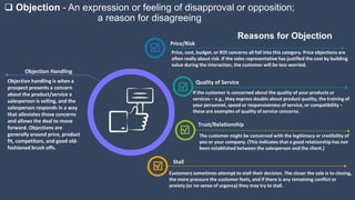  Objection - An expression or feeling of disapproval or opposition;
a reason for disagreeing
Objection handling is when a
prospect presents a concern
about the product/service a
salesperson is selling, and the
salesperson responds in a way
that alleviates those concerns
and allows the deal to move
forward. Objections are
generally around price, product
fit, competitors, and good old-
fashioned brush offs.
Objection Handling
The customer might be concerned with the legitimacy or credibility of
you or your company. (This indicates that a good relationship has not
been established between the salesperson and the client.)
Trust/Relationship
Price, cost, budget, or ROI concerns all fall into this category. Price objections are
often really about risk. If the sales representative has justified the cost by building
value during the interaction, the customer will be less worried.
Price/Risk
Customers sometimes attempt to stall their decision. The closer the sale is to closing,
the more pressure the customer feels, and if there is any remaining conflict or
anxiety (or no sense of urgency) they may try to stall.
Stall
If the customer is concerned about the quality of your products or
services – e.g., they express doubts about product quality, the training of
your personnel, speed or responsiveness of service, or compatibility –
these are examples of quality of service concerns.
Quality of Service
Reasons for Objection
 