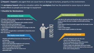  Hazard: A hazard is any agent that can cause harm or damage to humans, property or the environment.
The workstation should:
 Provide sufficient space for the user or the operator to
alter position comfortably
 Provide lighting that is adequate with suitable contrast
between the screen and background
 Avoid glare and reflections on the screen
 Have windows fitted with adjustable coverings to alter the
sunlight level
 Be spacious enough when a workstation is shared by more
than one person.
The display screen should:
Display well-defined characters of adequate size
and spacing
Have a stable image
Have easily adjustable brightness and contrast;
Tilt and swivel easily to suit the user
 Be free from glare & Reflection
Use a separate base for the screen or an
adjustable table
The keyboard should:
 Be able to tilt easily and should be able to separate from the
screen to allow the user to adopt a comfortable working
position;
 Have space in front to provide support for the hands or arms
of the user;
 Have a matt surface;
 Have clearly legible symbols on the keys.
The work surface should:
 Provide adequate space for the user
 Have a low reflective surface
 Be of an adequate size to allow the screen,
keyboard etc, to be flexibly arranged
 Have a stable and adjustable document holder,
which should be at the same level as the screen and
at the same viewing distance.
 A workplace hazard refers to a situation within the workplace that has the potential to cause injury or adverse
health effects to people and damage to equipment
 Checklist for Workstations
 