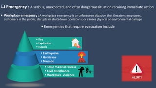  Emergency : A serious, unexpected, and often dangerous situation requiring immediate action
 Workplace emergency : A workplace emergency is an unforeseen situation that threatens employees,
customers or the public; disrupts or shuts down operations; or causes physical or environmental damage
 Fire
 Explosion
 Floods
 Earthquake
 Hurricane
 Tornado
 Toxic material release
 Civil disturbance
 Workplace violence
 Emergencies that require evacuation include
 