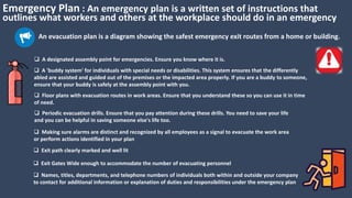 Emergency Plan : An emergency plan is a written set of instructions that
outlines what workers and others at the workplace should do in an emergency
An evacuation plan is a diagram showing the safest emergency exit routes from a home or building.
 Periodic evacuation drills. Ensure that you pay attention during these drills. You need to save your life
and you can be helpful in saving someone else's life too.
 Making sure alarms are distinct and recognized by all employees as a signal to evacuate the work area
or perform actions identified in your plan
 A 'buddy system' for individuals with special needs or disabilities. This system ensures that the differently
abled are assisted and guided out of the premises or the impacted area properly. If you are a buddy to someone,
ensure that your buddy is safely at the assembly point with you.
 Floor plans with evacuation routes in work areas. Ensure that you understand these so you can use it in time
of need.
 Exit path clearly marked and well lit
 Exit Gates Wide enough to accommodate the number of evacuating personnel
 Names, titles, departments, and telephone numbers of individuals both within and outside your company
to contact for additional information or explanation of duties and responsibilities under the emergency plan
 A designated assembly point for emergencies. Ensure you know where it is.
 