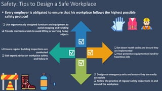 Safety: Tips to Design a Safe Workplace
 Every employer is obligated to ensure that his workplace follows the highest possible
safety protocol
 Use ergonomically designed furniture and equipment to
avoid stooping and twisting
 Provide mechanical aids to avoid lifting or carrying heavy
objects
 Ensure regular building inspections are
conducted
 Get expert advice on workplace safety
and follow it
 Set down health codes and ensure they
are implemented
 Have protective equipment on hand for
hazardous jobs
 Designate emergency exits and ensure they are easily
accessible
 Follow the practice of regular safety inspections in and
around the workplace
 