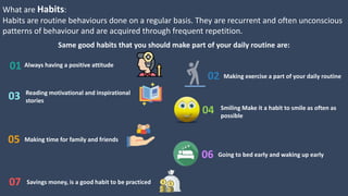 What are Habits:
Habits are routine behaviours done on a regular basis. They are recurrent and often unconscious
patterns of behaviour and are acquired through frequent repetition.
Same good habits that you should make part of your daily routine are:
Always having a positive attitude01
02 Making exercise a part of your daily routine
03 Reading motivational and inspirational
stories
04 Smiling Make it a habit to smile as often as
possible
05 Making time for family and friends
06 Going to bed early and waking up early
07 Savings money, is a good habit to be practiced
 
