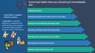 Skipping breakfast
Snacking frequently even when you are not hungry
Eating too much fattening and sugary food
Smoking, drinking alcohol and doing drugs
Spending more money than you can afford
Some bad habits that you should quit immediately
are:
Worrying about unimportant issues
Staying up late and waking up late
A bad habit is a negative
behaviour pattern.
A bad habit is a habitual
behaviour considered to be
detrimental to one's physical
or mental health and often
linked to a lack of self-control.
 