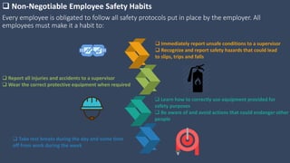 Every employee is obligated to follow all safety protocols put in place by the employer. All
employees must make it a habit to:
 Non-Negotiable Employee Safety Habits
 Immediately report unsafe conditions to a supervisor
 Recognize and report safety hazards that could lead
to slips, trips and falls
 Learn how to correctly use equipment provided for
safety purposes
 Be aware of and avoid actions that could endanger other
people
 Report all injuries and accidents to a supervisor
 Wear the correct protective equipment when required
 Take rest breaks during the day and some time
off from work during the week
 