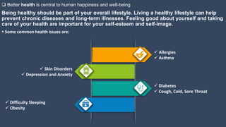 Being healthy should be part of your overall lifestyle. Living a healthy lifestyle can help
prevent chronic diseases and long-term illnesses. Feeling good about yourself and taking
care of your health are important for your self-esteem and self-image.
 Better health is central to human happiness and well-being
 Allergies
 Asthma
 Some common health issues are:
 Skin Disorders
 Depression and Anxiety
 Diabetes
 Cough, Cold, Sore Throat
 Difficulty Sleeping
 Obesity
 