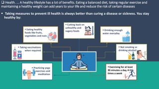  Health. ... A healthy lifestyle has a lot of benefits. Eating a balanced diet, taking regular exercise and
maintaining a healthy weight can add years to your life and reduce the risk of certain diseases
 Taking measures to prevent ill health is always better than curing a disease or sickness. You stay
healthy by:
 Taking vaccinations
when required
 Eating healthy
foods like fruits,
vegetables and nuts
 Practicing yoga
exercises and
meditation
 Not smoking or
drinking alcohol
 Drinking enough
water everyday
 Exercising for at least
30 minutes a day, 4-5
times a week
 Cutting back on
unhealthy and
sugary foods
 