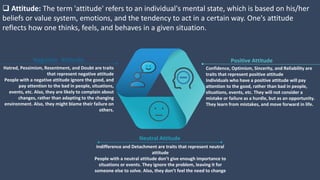  Attitude: The term 'attitude' refers to an individual's mental state, which is based on his/her
beliefs or value system, emotions, and the tendency to act in a certain way. One's attitude
reflects how one thinks, feels, and behaves in a given situation.
Confidence, Optimism, Sincerity, and Reliability are
traits that represent positive attitude
Individuals who have a positive attitude will pay
attention to the good, rather than bad in people,
situations, events, etc. They will not consider a
mistake or failure as a hurdle, but as an opportunity.
They learn from mistakes, and move forward in life.
Positive Attitude
Hatred, Pessimism, Resentment, and Doubt are traits
that represent negative attitude
People with a negative attitude ignore the good, and
pay attention to the bad in people, situations,
events, etc. Also, they are likely to complain about
changes, rather than adapting to the changing
environment. Also, they might blame their failure on
others.
Negative Attitude
Indifference and Detachment are traits that represent neutral
attitude
People with a neutral attitude don’t give enough importance to
situations or events. They ignore the problem, leaving it for
someone else to solve. Also, they don’t feel the need to change
Neutral Attitude
 