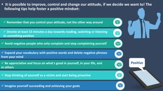  It is possible to improve, control and change our attitude, if we decide we want to! The
following tips help foster a positive mindset:
Get a modern PowerPoint Presentation
that is beautifully designed. Remember that you control your attitude, not the other way around
 Devote at least 15 minutes a day towards reading, watching or listening
to something positive
 Avoid negative people who only complain and stop complaining yourself
 Expand your vocabulary with positive words and delete negative phrases
from your mind
 Be appreciative and focus on what's good in yourself, in your life, and
in others
 Stop thinking of yourself as a victim and start being proactive
 Imagine yourself succeeding and achieving your goals
Positive
 