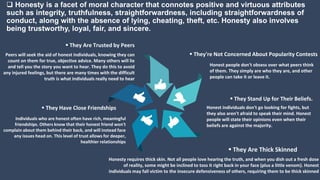  Honesty is a facet of moral character that connotes positive and virtuous attributes
such as integrity, truthfulness, straightforwardness, including straightforwardness of
conduct, along with the absence of lying, cheating, theft, etc. Honesty also involves
being trustworthy, loyal, fair, and sincere.
 They're Not Concerned About Popularity Contests
Honest people don't obsess over what peers think
of them. They simply are who they are, and other
people can take it or leave it.
 They Stand Up for Their Beliefs.
Honest individuals don't go looking for fights, but
they also aren't afraid to speak their mind. Honest
people will state their opinions even when their
beliefs are against the majority.
 They Are Trusted by Peers
Peers will seek the aid of honest individuals, knowing they can
count on them for true, objective advice. Many others will lie
and tell you the story you want to hear. They do this to avoid
any injured feelings, but there are many times with the difficult
truth is what individuals really need to hear
 They Have Close Friendships
Individuals who are honest often have rich, meaningful
friendships. Others know that their honest friend won't
complain about them behind their back, and will instead face
any issues head on. This level of trust allows for deeper,
healthier relationships
 They Are Thick Skinned
Honesty requires thick skin. Not all people love hearing the truth, and when you dish out a fresh dose
of reality, some might be inclined to toss it right back in your face (plus a little venom). Honest
individuals may fall victim to the insecure defensiveness of others, requiring them to be thick skinned
 