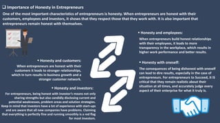 One of the most important characteristics of entrepreneurs is honesty. When entrepreneurs are honest with their
customers, employees and investors, it shows that they respect those that they work with. It is also important that
entrepreneurs remain honest with themselves.
When entrepreneurs build honest relationships
with their employees, it leads to more
transparency in the workplace, which results in
higher work performance and better results.
 Honesty and employees:
The consequences of being dishonest with oneself
can lead to dire results, especially in the case of
entrepreneurs. For entrepreneurs to Succeed, it iS
critical that they remain realistic about their
situation at all times, and accurately judge every
aspect of their enterprise for what it truly is.
 Honesty with oneself:
When entrepreneurs are honest with their
customers it leads to stronger relationships,
which in turn results in business growth and a
stronger customer network.
 Honesty and customers:
For entrepreneurs, being honest with investor’s means not only
sharing strengths but also candidly disclosing current and
potential weaknesses, problem areas and solution strategies.
Keep in mind that investors have a lot of experience with start-ups
and are aware that all new companies have problems. Claiming
that everything is perfectly fine and running smoothly is a red flag
for most investors.
 Honesty and investors:
 Importance of Honesty in Entrepreneurs
 