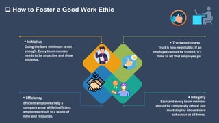  How to Foster a Good Work Ethic
 Initiative
Doing the bare minimum is not
enough. Every team member
needs to be proactive and show
initiative.
 Efficiency
Efficient employees help a
company grow while inefficient
employees result in a waste of
time and resources.
 Trustworthiness
Trust is non-negotiable. If an
employee cannot be trusted, it's
time to let that employee go.
 Integrity
Each and every team member
should be completely ethical and
must display above board
behaviour at all times.
 