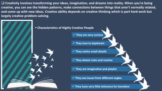  Creativity involves transforming your ideas, imagination, and dreams into reality. When you’re being
creative, you can see the hidden patterns, make connections between things that aren’t normally related,
and come up with new ideas. Creative ability depends on creative thinking which is part hard work but
largely creative problem-solving.
 Characteristics of Highly Creative People
 They are imaginative and playful
 They see issues from different angles
 They notice small details
 They have very little tolerance for boredom
 They detest rules and routine
 They love to daydream
 They are very curious
 