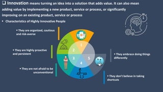  Innovation means turning an idea into a solution that adds value. It can also mean
adding value by implementing a new product, service or process, or significantly
improving on an existing product, service or process
 Characteristics of Highly Innovative People
 They embrace doing things
differently
 They don't believe in taking
shortcuts
 They are not afraid to be
unconventional
 They are highly proactive
and persistent
 They are organized, cautious
and risk-averse
1
2
3
4
5
 