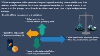  Time management is the process of organizing and planning how to divide your time
between specific activities. Good time management enables you to work smarter – not
harder – so that you get more done in less time, even when time is tight and pressures
are high.
 Benefits of time management in a workplace
 Less stress and anxiety
 Improved quality of life
 Deliver work on time
 Provide a better quality of work
 More productivity and efficiency
 Much less procrastination
More opportunities and career growth
More time for leisure and recreation
 