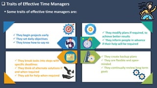  Traits of Effective Time Managers
 They begin projects early
 They set daily objectives
 They know how to say no
 They break tasks into steps with
specific deadlines
 They think of alternate solutions if
and when required
 They ask for help when required
 They modify plans if required, to
achieve better results
 They inform people in advance
if their help will be required
 They create backup plans
 They are flexible and open-
minded
 They continually review long term
goals
 Some traits of effective time managers are:
 