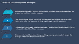 5
Maintain a log of your work activities. Analyze the log to help you understand how efficient you
are, and how much time is wasted every day.
 Effective Time Management Techniques
6
Stop procrastinating. Remind yourself that procrastination typically arises due to the fear of
failure or the belief that you cannot do things as perfectly as you wish to do them.
7
Delegate your work. This will not only help your work get done faster, but will also show you the
unique skills and abilities of those around you.
8
Close your mind to all distractions. Train yourself to ignore ringing phones, don't reply to chat
messages and disconnect from social media sites.
 