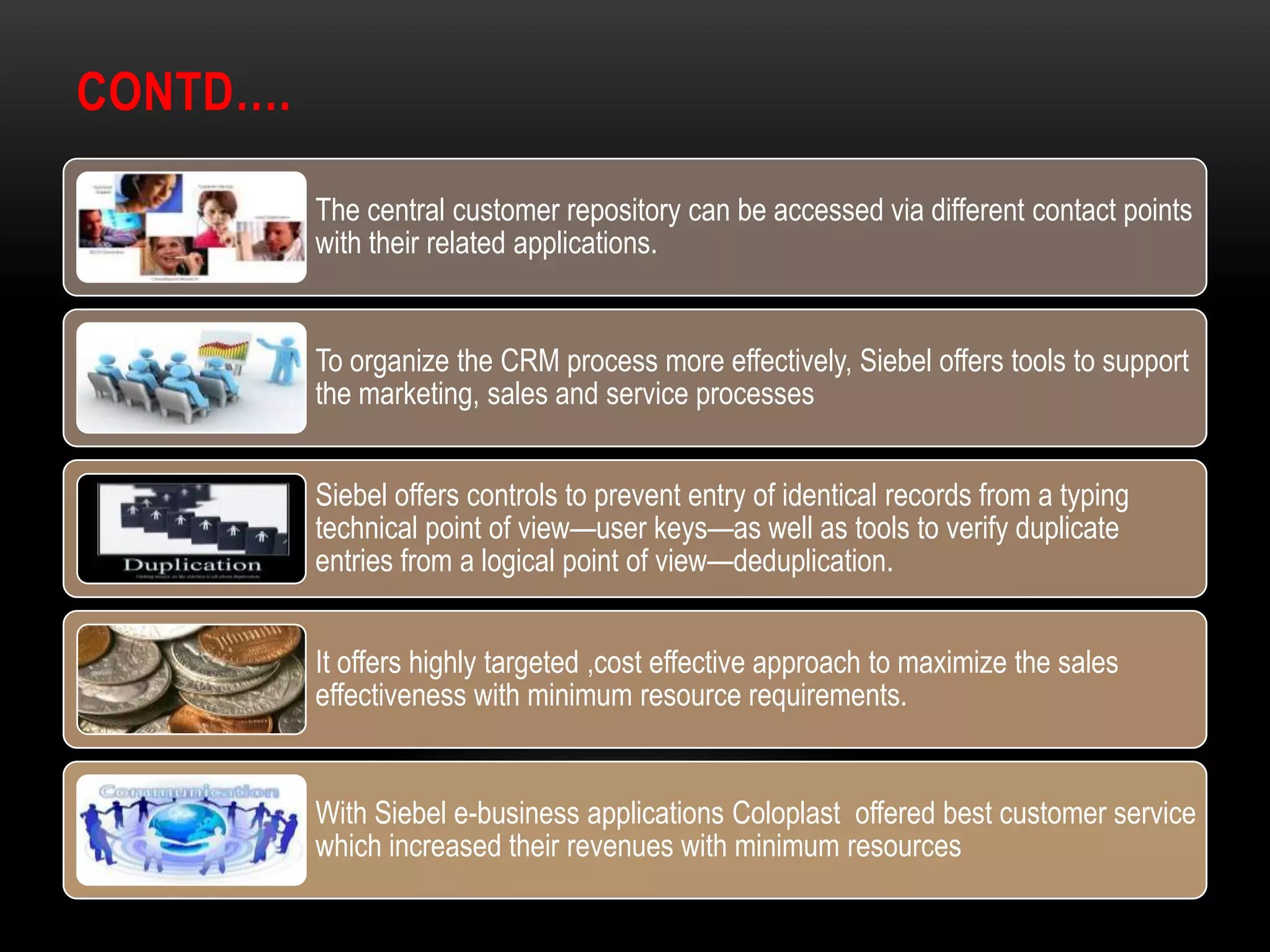 CONTD….

          The central customer repository can be accessed via different contact points
          with their related applications.


          To organize the CRM process more effectively, Siebel offers tools to support
          the marketing, sales and service processes


          Siebel offers controls to prevent entry of identical records from a typing
          technical point of view—user keys—as well as tools to verify duplicate
          entries from a logical point of view—deduplication.


          It offers highly targeted ,cost effective approach to maximize the sales
          effectiveness with minimum resource requirements.


          With Siebel e-business applications Coloplast offered best customer service
          which increased their revenues with minimum resources
 