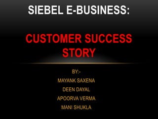 SIEBEL E-BUSINESS:

CUSTOMER SUCCESS
     STORY
          BY:-
     MAYANK SAXENA
      DEEN DAYAL
     APOORVA VERMA
      MANI SHUKLA
 