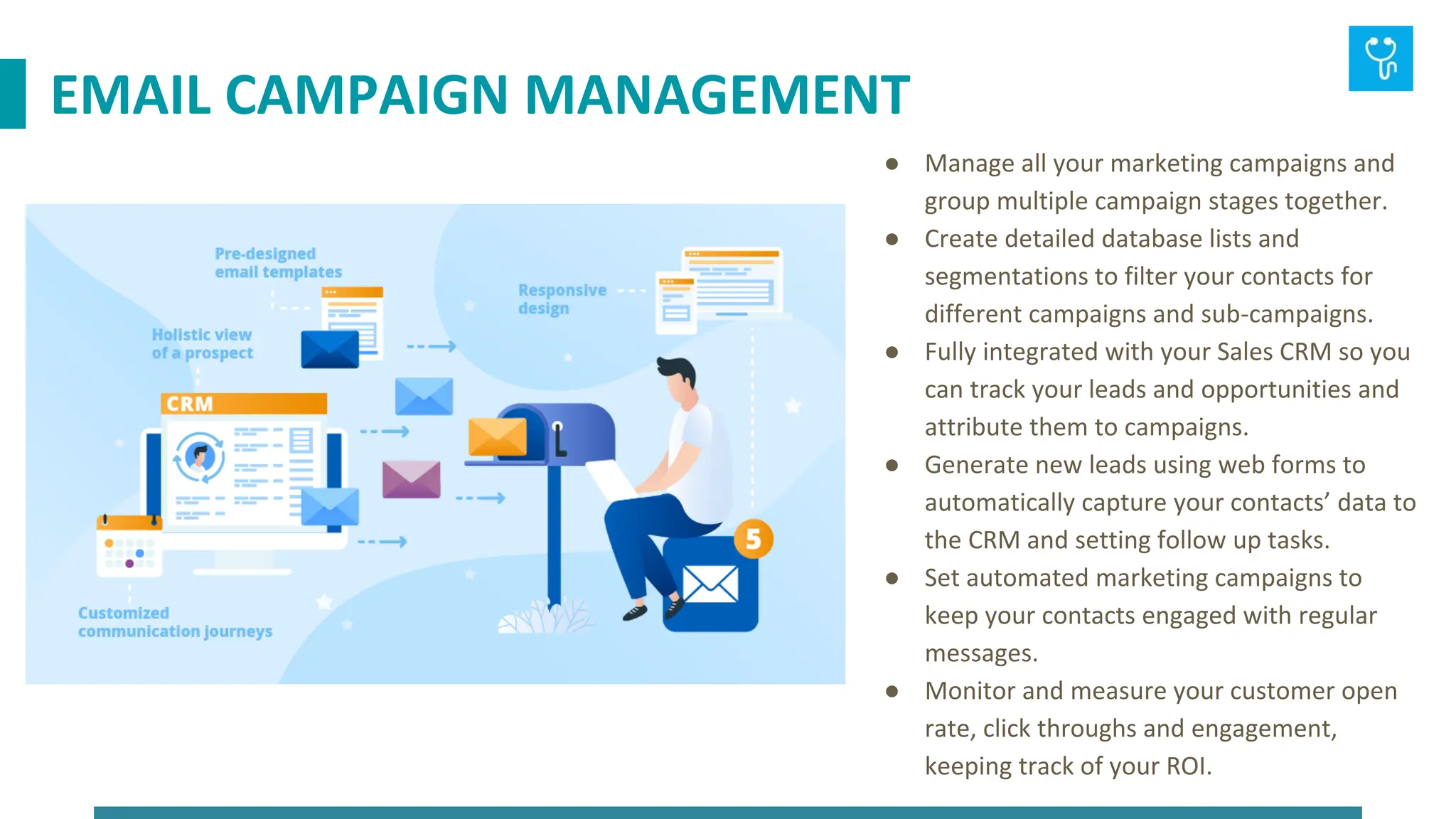 ● Manage all your marketing campaigns and
group multiple campaign stages together.
● Create detailed database lists and
segmentations to filter your contacts for
different campaigns and sub-campaigns.
● Fully integrated with your Sales CRM so you
can track your leads and opportunities and
attribute them to campaigns.
● Generate new leads using web forms to
automatically capture your contacts’ data to
the CRM and setting follow up tasks.
● Set automated marketing campaigns to
keep your contacts engaged with regular
messages.
● Monitor and measure your customer open
rate, click throughs and engagement,
keeping track of your ROI.
EMAIL CAMPAIGN MANAGEMENT
 
