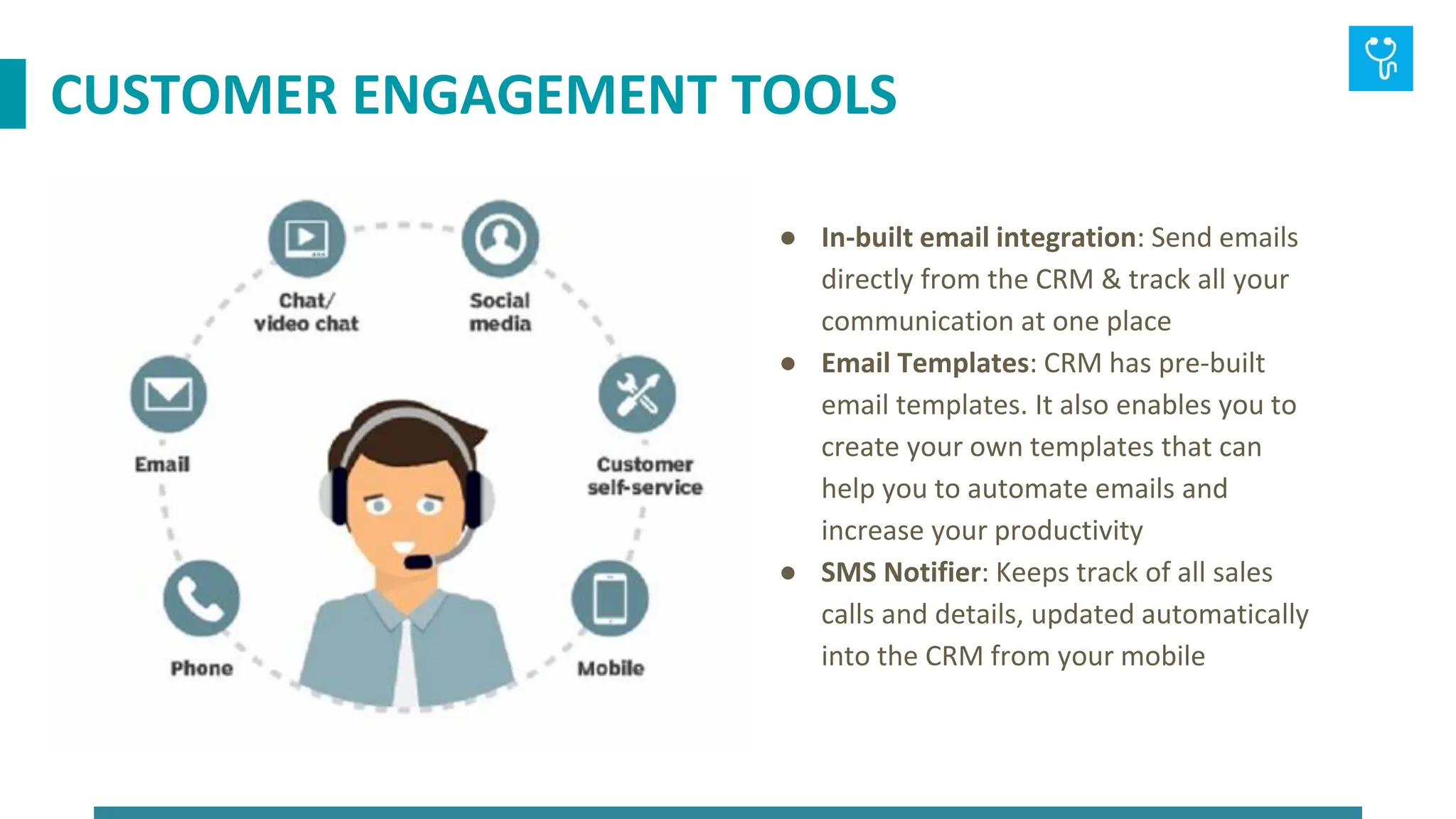 ● In-built email integration: Send emails
directly from the CRM & track all your
communication at one place
● Email Templates: CRM has pre-built
email templates. It also enables you to
create your own templates that can
help you to automate emails and
increase your productivity
● SMS Notifier: Keeps track of all sales
calls and details, updated automatically
into the CRM from your mobile
CUSTOMER ENGAGEMENT TOOLS
 