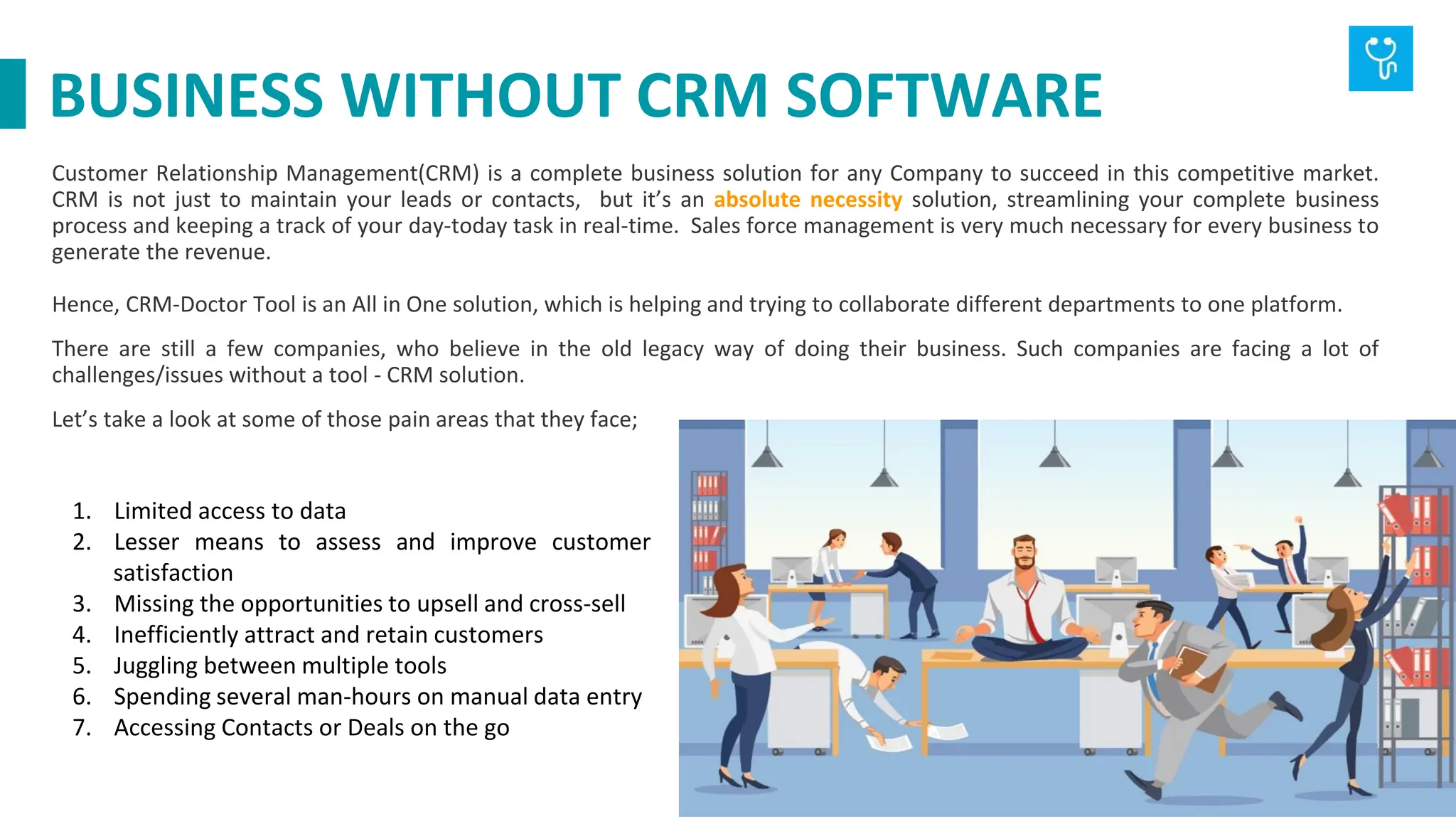 Customer Relationship Management(CRM) is a complete business solution for any Company to succeed in this competitive market.
CRM is not just to maintain your leads or contacts, but it’s an absolute necessity solution, streamlining your complete business
process and keeping a track of your day-today task in real-time. Sales force management is very much necessary for every business to
generate the revenue.
Hence, CRM-Doctor Tool is an All in One solution, which is helping and trying to collaborate different departments to one platform.
There are still a few companies, who believe in the old legacy way of doing their business. Such companies are facing a lot of
challenges/issues without a tool - CRM solution.
Let’s take a look at some of those pain areas that they face;
1. Limited access to data
2. Lesser means to assess and improve customer
satisfaction
3. Missing the opportunities to upsell and cross-sell
4. Inefficiently attract and retain customers
5. Juggling between multiple tools
6. Spending several man-hours on manual data entry
7. Accessing Contacts or Deals on the go
BUSINESS WITHOUT CRM SOFTWARE
 