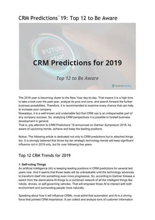 CRM Predictions`19: Top 12 to Be Aware 
 
The 2018 year is becoming closer to the New Year day-to-day. That means it is a high time
to take a look over the past year, analyze its pros and cons, and search forward the further
business possibilities. Therefore, it is recommended to examine every chance that can help
to increase your company.
Nowadays, it is a well known and undeniable fact that CRM use is an indispensable part of
any company success. So, analyzing CRM perspectives it is possible to foretell business
development in general.
That is, pay attention to CRM Predictions`19 announced on Gartner Symposium 2018, be
aware of upcoming trends, achieve and keep the leading positions.
Notice. The following article is dedicated not only to CRM predictions but to attached things
too. It is strongly believed that those top ten strategic technology trends will keep significant
influence not in 2019 only, but for over following five years.
Top 12 CRM Trends for 2019 
1. Self-ruling Things
An artificial intelligence (AI) is keeping leading positions in CRM predictions for several last
years now. And it seems that those seats will be unbreakable until the technology advances,
to transform itself into something even more progressive. So, according to Gartner foresee a
switch from the stand-alone AI things to a combined network of all the intelligent things like
robots, drones, or self-governing vehicles. That will empower those AI to interact with both
environment and surrounding people more naturally.
Speaking about how it will influence CRMs, must admit that automation and AI is a driving
force that pointed CRM importance. It can collect and analyze tons of customer information
 