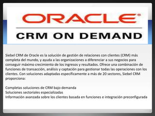 Siebel CRM de Oracle es la solución de gestión de relaciones con clientes (CRM) más 
completa del mundo, y ayuda a las org...