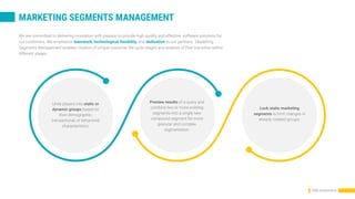 CRM presentation
We are committed to delivering innovation with passion to provide high quality and effective software solutions for
our customers. We emphasize teamwork, technological flexibility, and dedication to our partners. Marketing
Segments Management enables creation of unique customer life cycle stages and analysis of their transition within
different stages.
Unite players into static or
dynamic groups based on
their demographic,
transactional, or behavioral
characteristics.
Preview results of a query and
combine two or more existing
segments into a single new
compound segment for more
granular and complex
segmentation.
Lock static marketing
segments to limit changes in
already created groups.
MARKETING SEGMENTS MANAGEMENT
 