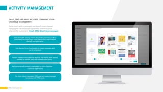 ACTIVITY MANAGEMENT
EMAIL, SMS AND INBOX MESSAGE COMMUNICATION
CHANNELS MANAGEMENT
Dedicated CRM activity entities for sending individual, bulk or
automated messages right from CRM system and track the
delivery and open ratios
Use drag and drop functionality to create messages and
use in campaigns.
Preview created messages with desktop and mobile views before
sending or validate SMS with exceeding text limits.
Add personalized content in messages for more improved
customer experiences.
For more robust messages CRM user can create message
templates with HTML code.
CRM presentation
Get in touch with customers and launch multi-channel
campaigns with the most convenient communication
channelsfor customers - Email, SMS, Sites Inbox messages:
 