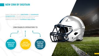 NEW CRM BY DIGITAIN
CRM presentation
Digitain’s CRM system, with its highly flexibile and comprehensive
management tools, is the perfect solution for customer acquisition
and retention teams to discover and use innovative ways of
marketing to their players and be efficient in daily activities.
CRM ENABLES OPERATORS TO
REACH EACH
GROUP OF
PLAYERS
BETTER
ATTRACT NEW
CUSTOMERS
RETAIN THE
EXISTING
ONES FOR
LIFETIME
 