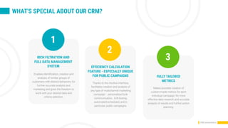 WHAT'S SPECIAL ABOUT OUR CRM?
CRM presentation
1
RICH FILTRATION AND
FULL DATA MANAGEMENT
SYSTEM
Enables identification, creation and
analysis of similar groups of
customers with distinct behaviors, for
further accurate analysis and
marketing and gives the freedom to
work with your desired data and
criteria selection.
EFFICIENCY CALCULATION
FEATURE - ESPECIALLY UNIQUE
FOR PUBLIC CAMPAIGNS
Thanks to the intuitive interface,
facilitates creation and analysis of
any type of multichannel marketing
campaign - personalized bulk
communication, A/B testing,
automatedscheduled, and in
particular, public campaigns.
FULLY TAILORED
METRICS
Makes possible creation of
custom-made metrics for each
individual campaign, for more
effective data research and accurate
analysis of results and further action
planning.
2
3
 