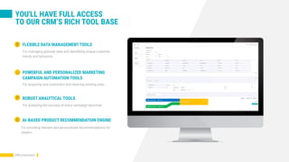 YOU'LL HAVE FULL ACCESS
TO OUR CRM’S RICH TOOL BASE
For managing granular data and identifying unique customer
trends and behaviors
FLEXIBLE DATA MANAGEMENT TOOLS
For acquiring new customers and retaining existing ones
POWERFUL AND PERSONALIZED MARKETING
CAMPAIGN AUTOMATION TOOLS
For analyzing the success of every campaign launched
ROBUST ANALYTICAL TOOLS
AI-BASED PRODUCT RECOMMENDATION ENGINE
For providing relevant and personalized recommendations for
players.
CRM presentation
 