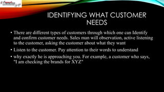 IDENTIFYING WHAT CUSTOMER
NEEDS
• There are different types of customers through which one can Identify
and confirm customer needs. Sales man will observation, active listening
to the customer, asking the customer about what they want
• Listen to the customer. Pay attention to their words to understand
• why exactly he is approaching you. For example, a customer who says,
"I am checking the brands for XYZ"

 