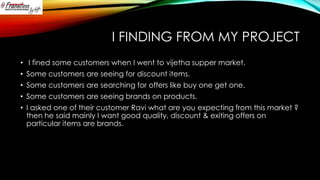 I FINDING FROM MY PROJECT
• I fined some customers when I went to vijetha supper market.
• Some customers are seeing for discount items.
• Some customers are searching for offers like buy one get one.
• Some customers are seeing brands on products.

• I asked one of their customer Ravi what are you expecting from this market ?
then he said mainly I want good quality, discount & exiting offers on
particular items are brands.

 