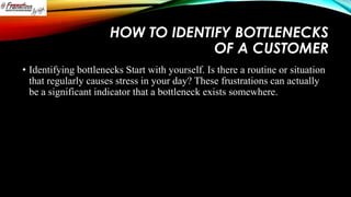 HOW TO IDENTIFY BOTTLENECKS
OF A CUSTOMER
• Identifying bottlenecks Start with yourself. Is there a routine or situation
that regularly causes stress in your day? These frustrations can actually
be a significant indicator that a bottleneck exists somewhere.

 