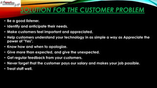 SOLUTION FOR THE CUSTOMER PROBLEM
• Be a good listener.
• Identify and anticipate their needs.
• Make customers feel important and appreciated.
• Help customers understand your technology in as simple a way as Appreciate the
power of "Yes".
• Know how and when to apologize.
• Give more than expected, and give the unexpected.
• Get regular feedback from your customers.
• Never forget that the customer pays our salary and makes your job possible.

• Treat staff well.

 