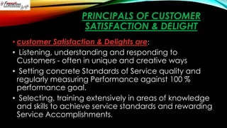PRINCIPALS OF CUSTOMER
SATISFACTION & DELIGHT
• customer Satisfaction & Delights are:
• Listening, understanding and responding to
Customers - often in unique and creative ways
• Setting concrete Standards of Service quality and
regularly measuring Performance against 100 %
performance goal.
• Selecting, training extensively in areas of knowledge
and skills to achieve service standards and rewarding
Service Accomplishments.

 